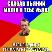 СКАЗАВ ПЬЯНИЙ МАЛIЙ Я ТЕБЕ УБЛЮ МАЛА ПIВ ДНЯ ТО СТРIМАЛАСЬ ТО РАДУВАЛАСЬ.