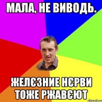 Мала, не виводь. ЖЕЛЄЗНИЕ НЄРВИ ТОЖЕ РЖАВЄЮТ