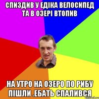 СПИЗДИВ У ЕДIКА ВЕЛОСИПЕД ТА В ОЗЕРI ВТОПИВ НА УТРО НА ОЗЕРО ПО РИБУ ПIШЛИ .ЕБАТЬ СПАЛИВСЯ