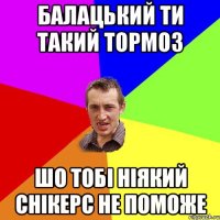 Балацький ти такий тормоз шо тобі ніякий снікерс не поможе