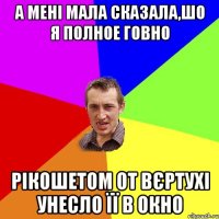 а мені мала сказала,шо я полное говно рікошетом от вєртухі унесло її в окно