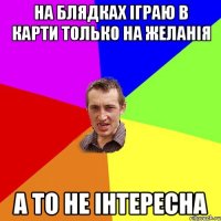 На блядках іграю в карти только на желанія а то не інтересна