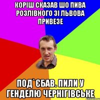 коріш сказав шо пива розлівного зі львова привезе под`єбав. пили у генделю чернігівське