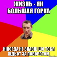 жизнь - як большая горка нікогда не знаєш шо тєбя ждьот за поворотом