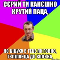 Сєрий ти канєшно крутий паца, Но біцуха в тебе як говно, тєліпаєца до колєна.