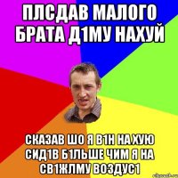 Плсдав малого брата Д1му нахуй Сказав шо я в1н на хую сид1в б1льше чим я на св1жлму воздус1