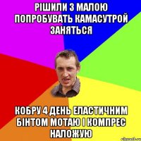 Рішили з малою попробувать камасутрой заняться Кобру 4 день еластичним бінтом мотаю і компрес наложую