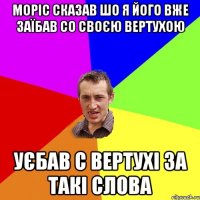 Моріс сказав шо я його вже заїбав со своєю вертухою уєбав с вертухі за такі слова