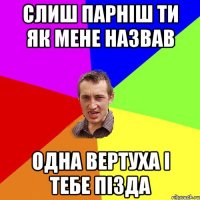 слиш парніш ти як мене назвав одна вертуха і тебе пізда