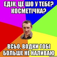 Едiк, це шо у тебе? Косметiчка? Всьо, водки тобi больше не наливаю