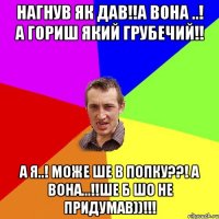 НАГНУВ ЯК ДАВ!!А ВОНА ..! А ГОРИШ ЯКИЙ ГРУБЕЧИЙ!! А Я..! МОЖЕ ШЕ В ПОПКУ??! А ВОНА...!!ШЕ Б ШО НЕ ПРИДУМАВ))!!!