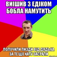 Виішив з едіком бобла намутить получили пизди від дядька за те що хату засрали