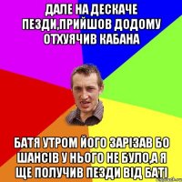 дале на дескаче пезди,прийшов додому отхуячив кабана батя утром його зарiзав бо шансiв у нього не було,а я ще получив пезди вiд батi