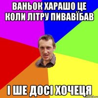 ваньок харашо це коли літру пивавїбав і ше досі хочеця