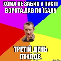 Хома не забив у пусті ворота,дав по їбалу третій день отходе.