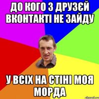 до кого з друзєй вконтакті не зайду у всіх на стіні моя морда