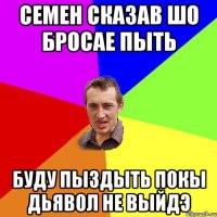 Семен сказав шо бросае пыть буду пыздыть покы дьявол не выйдэ