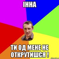 інна ти од мене не открутишся !