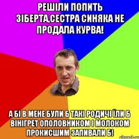 Решіли попить Зіберта,сестра Синяка не продала курва! А бі в мене були б такі родичі їли б вінігрет ополовником і молоком прокисшим запивали б!