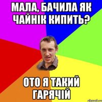 мала, бачила як чайнік кипить? ото я такий гарячій