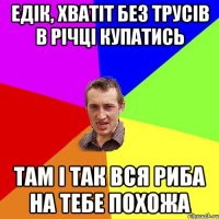 Едік, хватіт без трусів в річці купатись там і так вся риба на тебе похожа