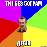 Ти і без 50грам Дебіл