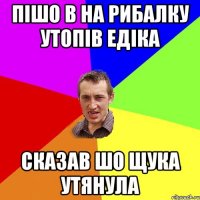 ПІШО В НА РИБАЛКУ УТОПІВ ЕДІКА СКАЗАВ ШО ЩУКА УТЯНУЛА