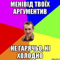 Менівід твоїх аргументив Не гарячьо, ні холодно