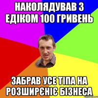 наколядував з едіком 100 гривень забрав усе тіпа на розширєніє бізнеса