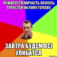 пожалуста наробіть якіхось тупостей на пяну голову завтра будем всі улибатса