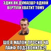 ЭДИК ЯК ДУМАЕШ? ОДНОЙ ВЕРТУХИ ХВАТИТ ТОМУ ШО В МАЛОИ ПРОСИВ НА ЛАЙФ ПОДЗВОНИТЬ?!