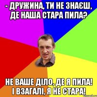 - Дружина, ти не знаєш, де наша стара пила? Не ваше діло, де я пила! І взагалі, я не стара!