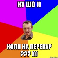 ну шо )) коли на перекур ??? )))