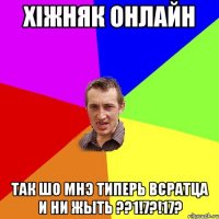 Хiжняк онлайн Так шо мнэ типерь всратца и ни жыть ??1!7?!17?