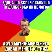 едік, а шо єслі я скажу шо ти далбойоб? Як це чого? А хто матюкав всіх хто давав менше 10-тки?