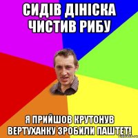 Сидів Дініска чистив рибу я прийшов крутонув вертуханку зробили паштет!