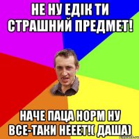 Не ну едік ти страшний предмет! Наче паца норм ну все-таки нееет!( даша)