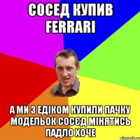 Сосед купив ferrari а ми з Едіком купили пачку модельок сосєд мінятись падло хоче