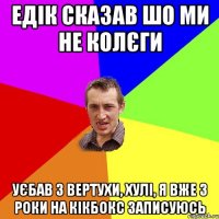 едік сказав шо ми не колєги уєбав з вертухи, хулі, я вже 3 роки на кікбокс записуюсь