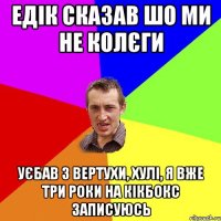 едік сказав шо ми не колєги уєбав з вертухи, хулі, я вже три роки на кікбокс записуюсь