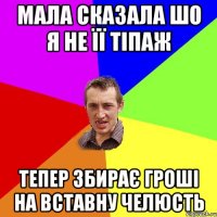 мала сказала шо я не її тіпаж тепер збирає гроші на вставну челюсть