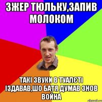 Зжер тюльку,запив молоком такі звуки в туалєті іздавав,шо батя думав знов война