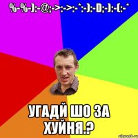 %-%-):-@;->:->:-*:-):-D;-):-(:-* Угадй шо за хуйня.?