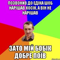 позвонив до едіка шоб нарішав косік, а він не нарішав зато мій бобік добре поїв