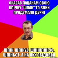 сказав пацанам свою клічку "шпак" то вони придумали дурні шпік, шпікус, шпінілінгус, шпіньєт..я на них обідився