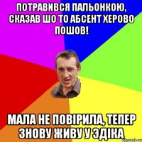 потравився пальонкою, сказав шо то абсент херово пошов! мала не повiрила, тепер знову живу у эдiка