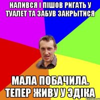 напився i пiшов ригать у туалет та забув закрытися мала побачила. тепер живу у эдiка