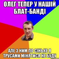 Олег тепер у нашiй блат-бандi але з ним по сiньке я трусами мiнятися не буду