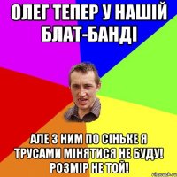 Олег тепер у нашiй блат-бандi але з ним по сiньке я трусами мiнятися не буду! розмiр не той!