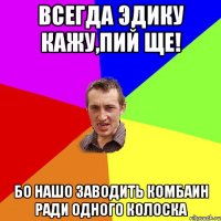 Всегда Эдику кажу,пий ще! Бо нашо заводить комбаин ради одного колоска